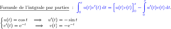 \underline{\text{Formule de l'intgrale par parties}}\ :\ {\blue{\displaystyle\int_0^{x}u(t)v'(t)\,\text{d}t=\left[\overset{}{u(t)v(t)}\right]\limits_0^x- \displaystyle\int\limits_0^xu'(t)v(t)\,\text{d}t}}.  \\ \\ \left\lbrace\begin{matrix}u(t)=\cos t\quad\Longrightarrow\quad u'(t)=-\sin t \\v'(t)=\text e^{-t}\phantom{x}\quad\Longrightarrow\quad v(t)=-\text e^{-t}\phantom{x}\end{matrix}\right. 